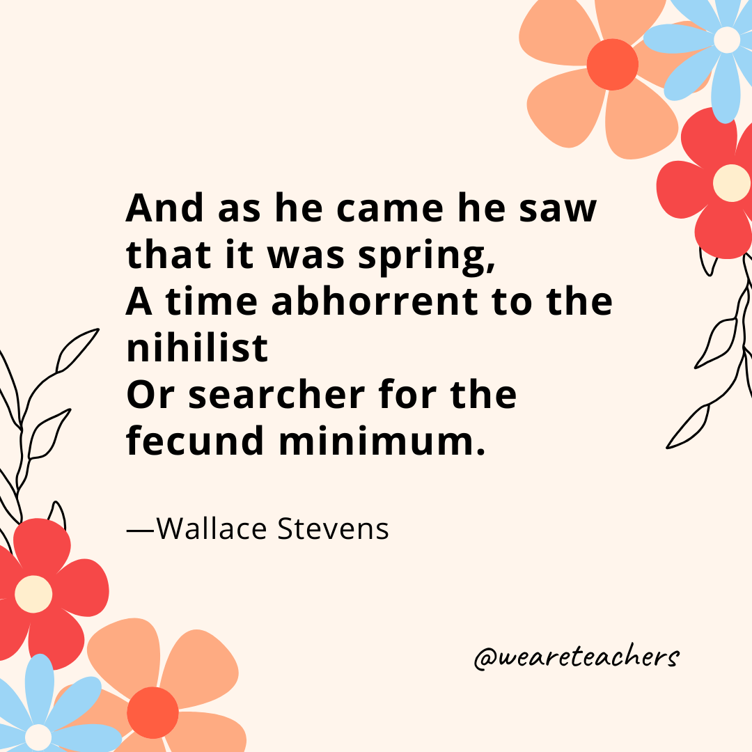 And as he came he saw that it was spring,
A time abhorrent to the nihilist
Or searcher for the fecund minimum. 
- Wallace Stevens