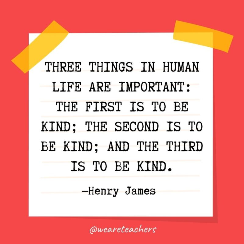 Three things in human life are important: the first is to be kind; the second is to be kind; and the third is to be kind. —Henry James 