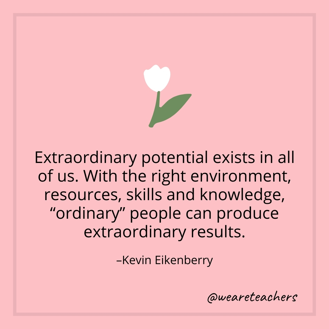 Extraordinary potential exists in all of us. With the right environment, resources, skills and knowledge, "ordinary" people can produce extraordinary results. – Kevin Eikenberry