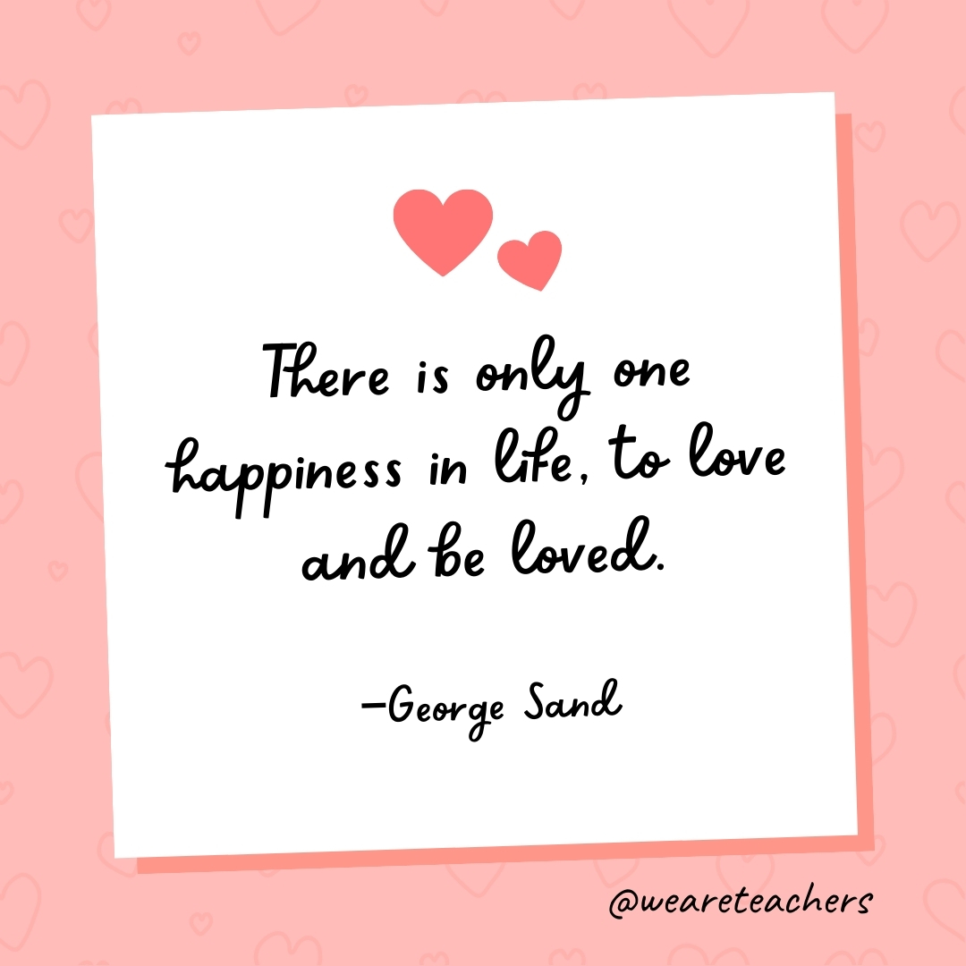 There is only one happiness in life, to love and be loved. —George Sand