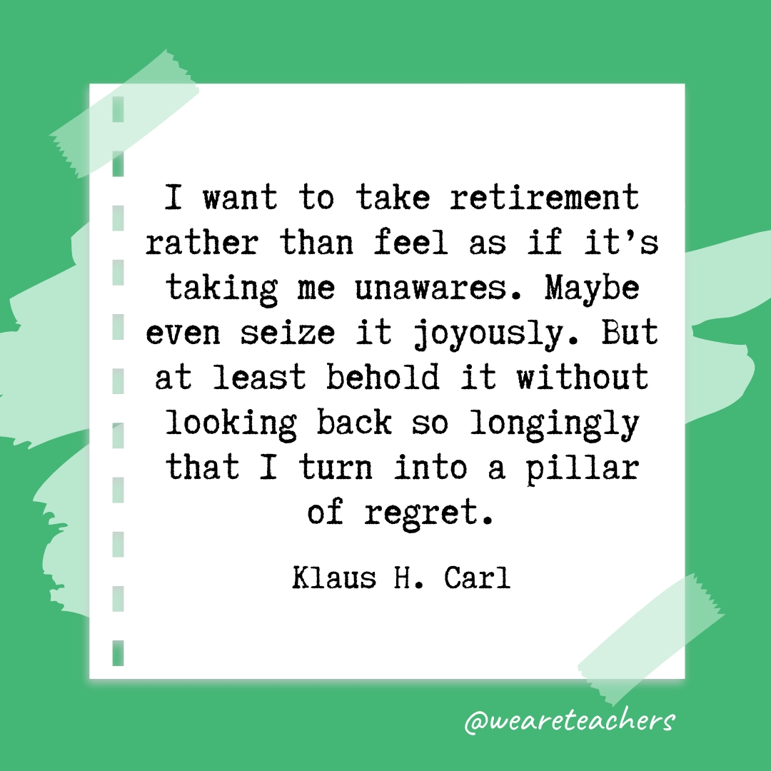 I want to take retirement rather than feel as if it's taking me unawares. Maybe even seize it joyously. But at least behold it without looking back so longingly that I turn into a pillar of regret. —Klaus H. Carl- retirement quotes