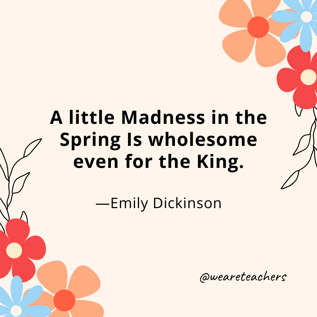 A little Madness in the Spring Is wholesome even for the King. - Emily Dickinson
