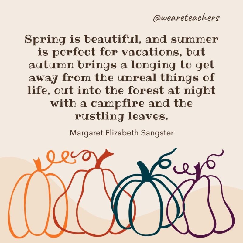 Spring is beautiful, and summer is perfect for vacations, but autumn brings a longing to get away from the unreal things of life, out into the forest at night with a campfire and the rustling leaves. —Margaret Elizabeth Sangster- fall quotes
