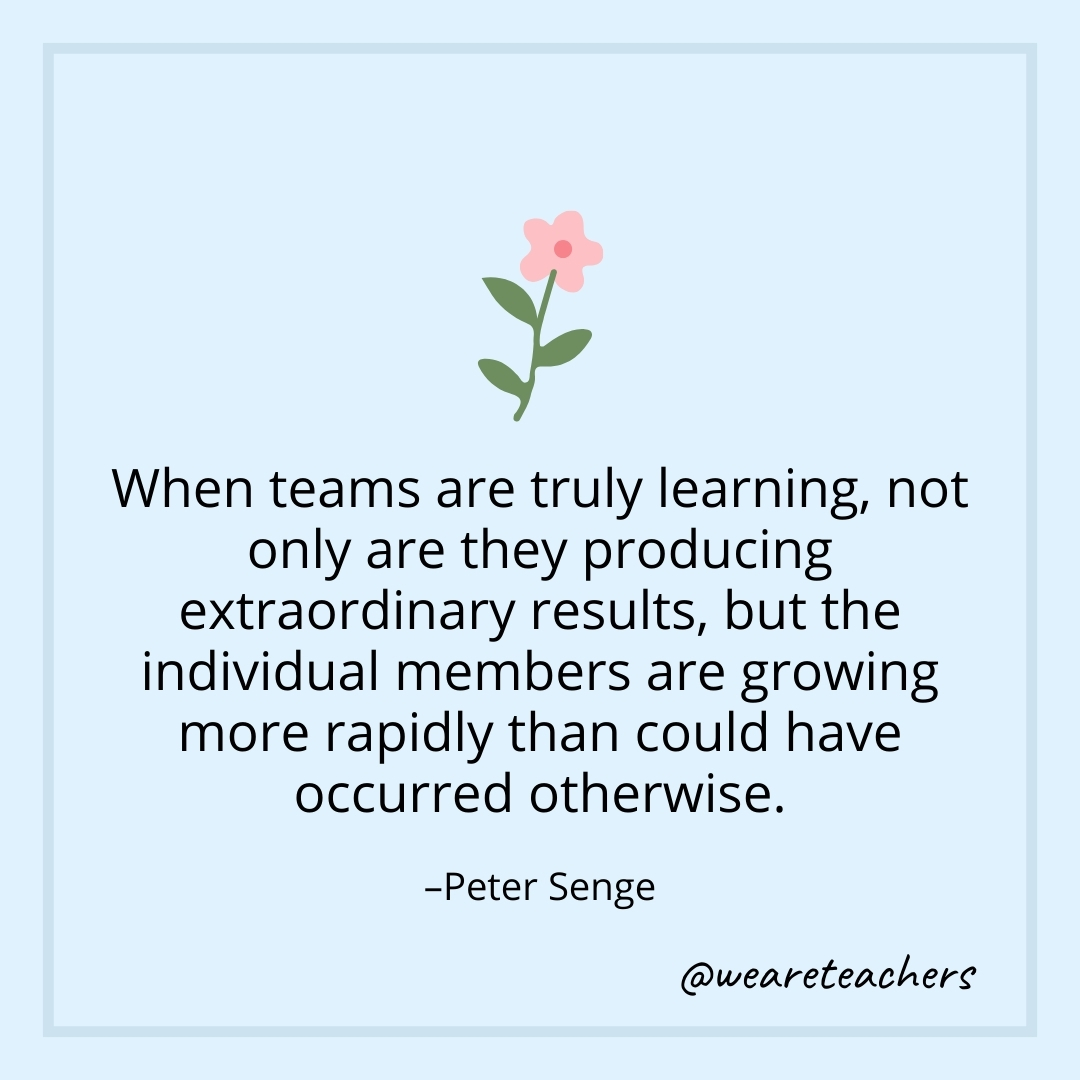 When teams are truly learning, not only are they producing extraordinary results, but the individual members are growing more rapidly than could have occurred otherwise. – Peter Senge