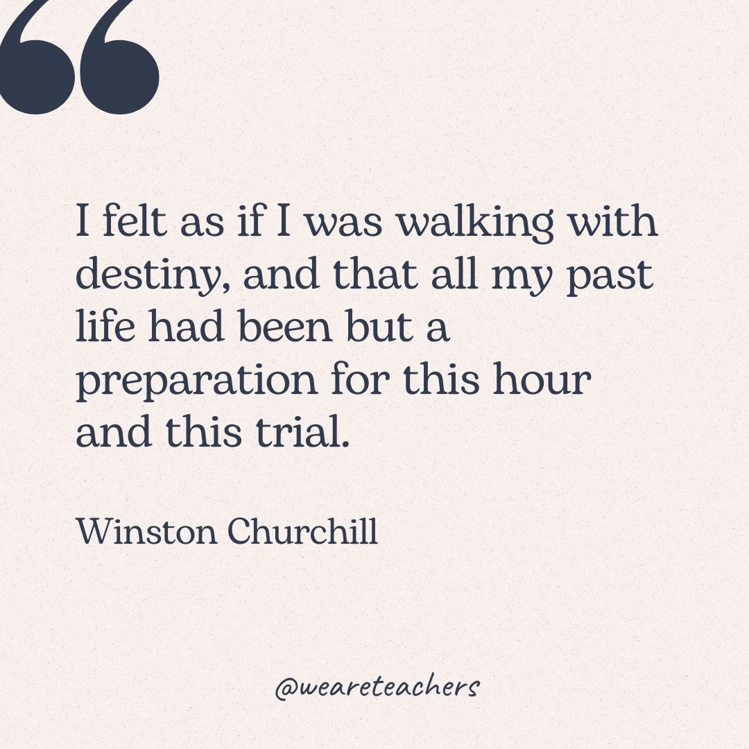 I felt as if I was walking with destiny, and that all my past life had been but a preparation for this hour and this trial. -Winston Churchill