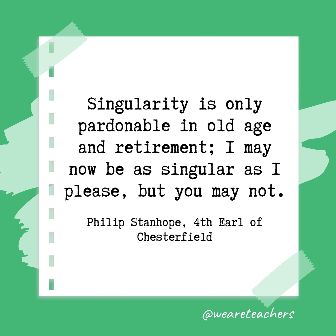 Singularity is only pardonable in old age and retirement; I may now be as singular as I please, but you may not. —Philip Stanhope, 4th Earl of Chesterfield