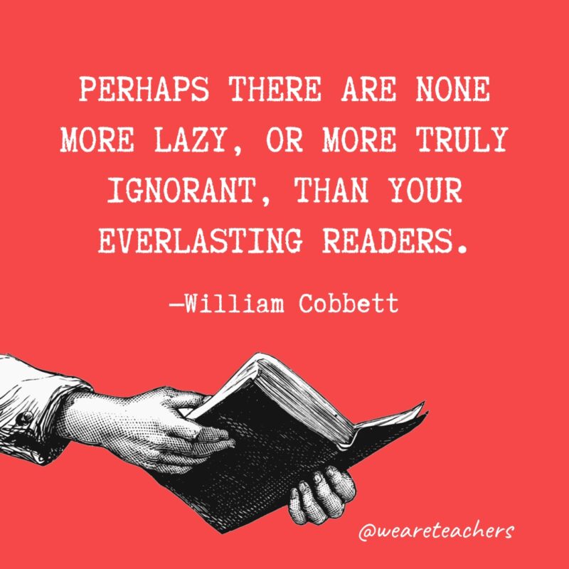"Perhaps there are none more lazy, or more truly ignorant, than your everlasting readers." —William Cobbett