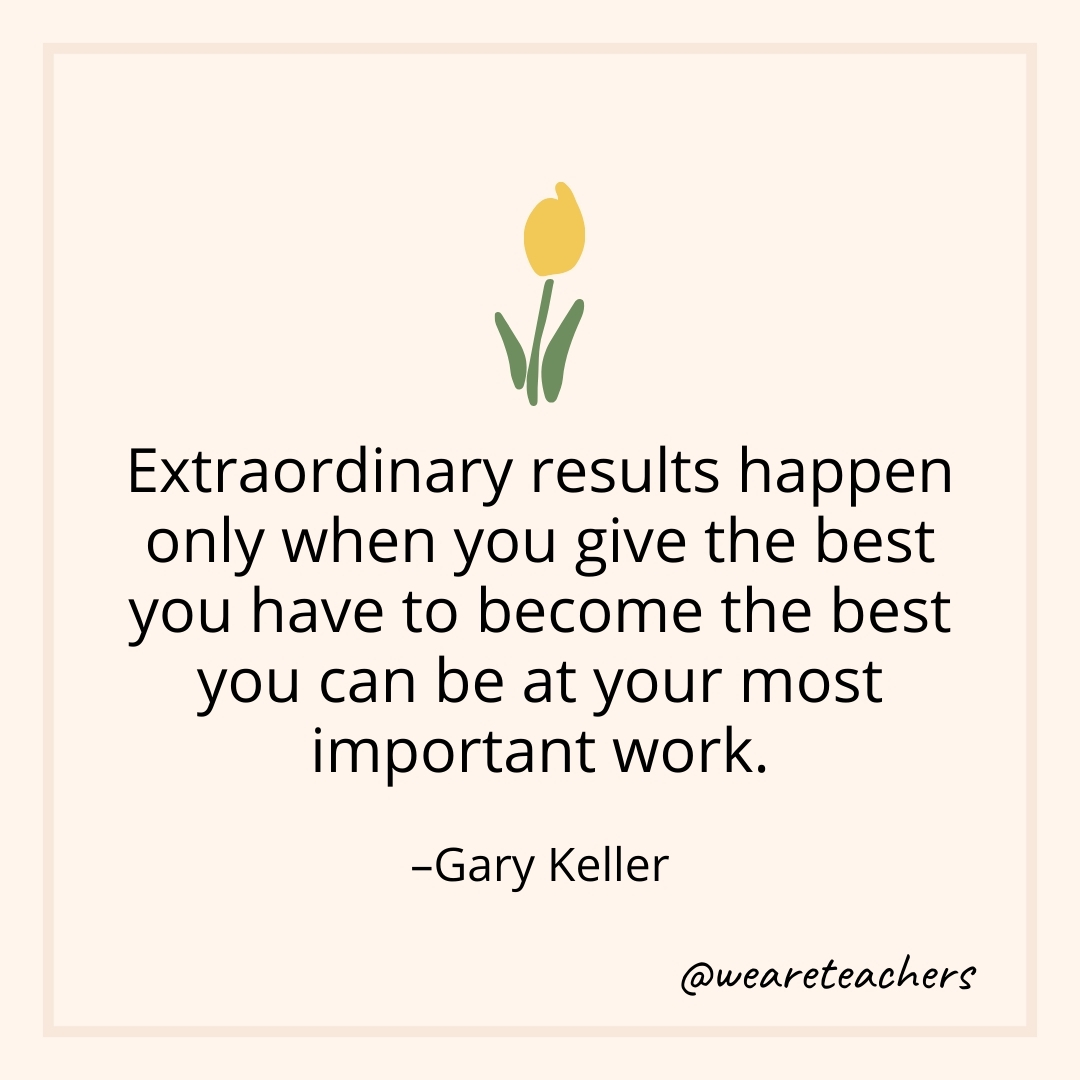 Extraordinary results happen only when you give the best you have to become the best you can be at your most important work. – Gary Keller- teamwork quotes
