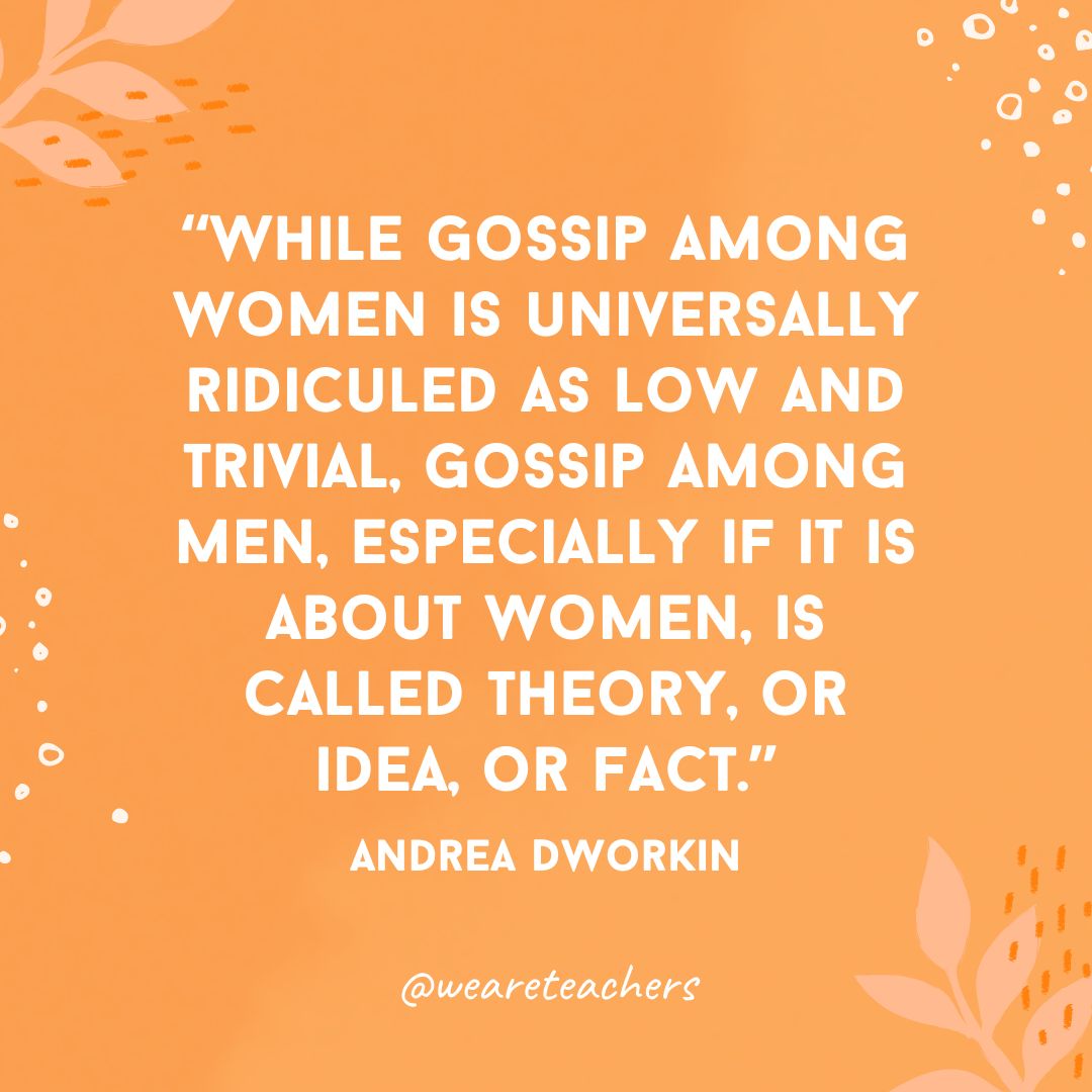 While gossip among women is universally ridiculed as low and trivial, gossip among men, especially if it is about women, is called theory, or idea, or fact.