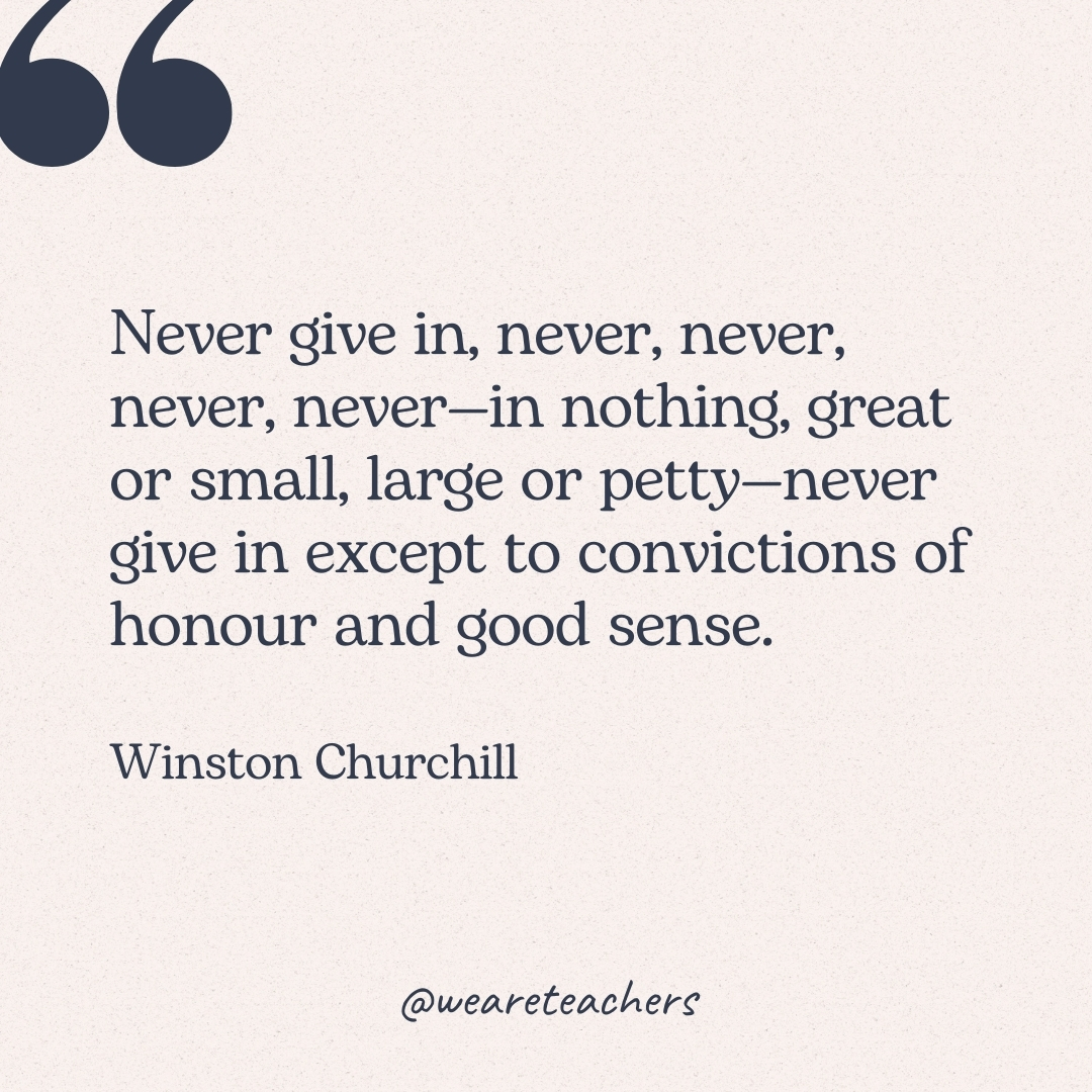 Never give in, never, never, never, never—in nothing, great or small, large or petty—never give in except to convictions of honour and good sense. -Winston Churchill