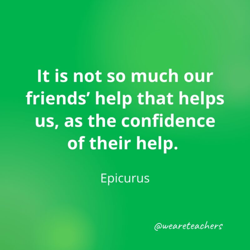 It is not so much our friends' help that helps us, as the confidence of their help. —Epicurus
