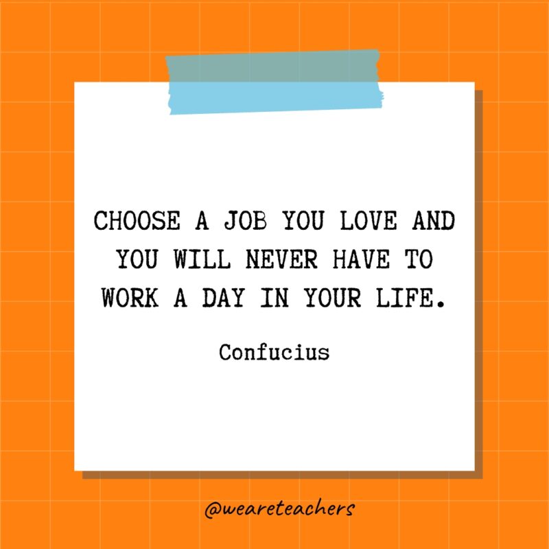 Choose a job you love and you will never have to work a day in your life. - Confucius
