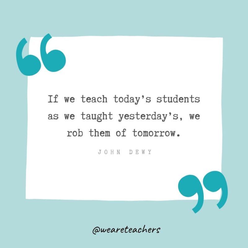 If we teach today’s students as we taught yesterday’s, we rob them of tomorrow. —John Dewy- Teacher Appreciation Quotes