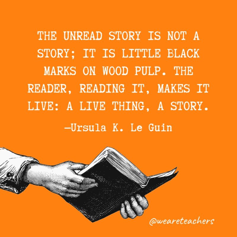 "The unread story is not a story; it is little black marks on wood pulp. The reader, reading it, makes it live: a live thing, a story." —Ursula K. Le Guin