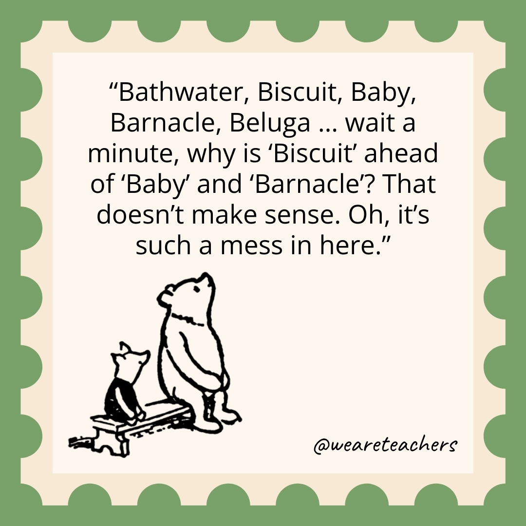Bathwater, Biscuit, Baby, Barnacle, Beluga ... wait a minute, why is 'Biscuit' ahead of 'Baby' and 'Barnacle'? That doesn't make sense. Oh, it's such a mess in here.