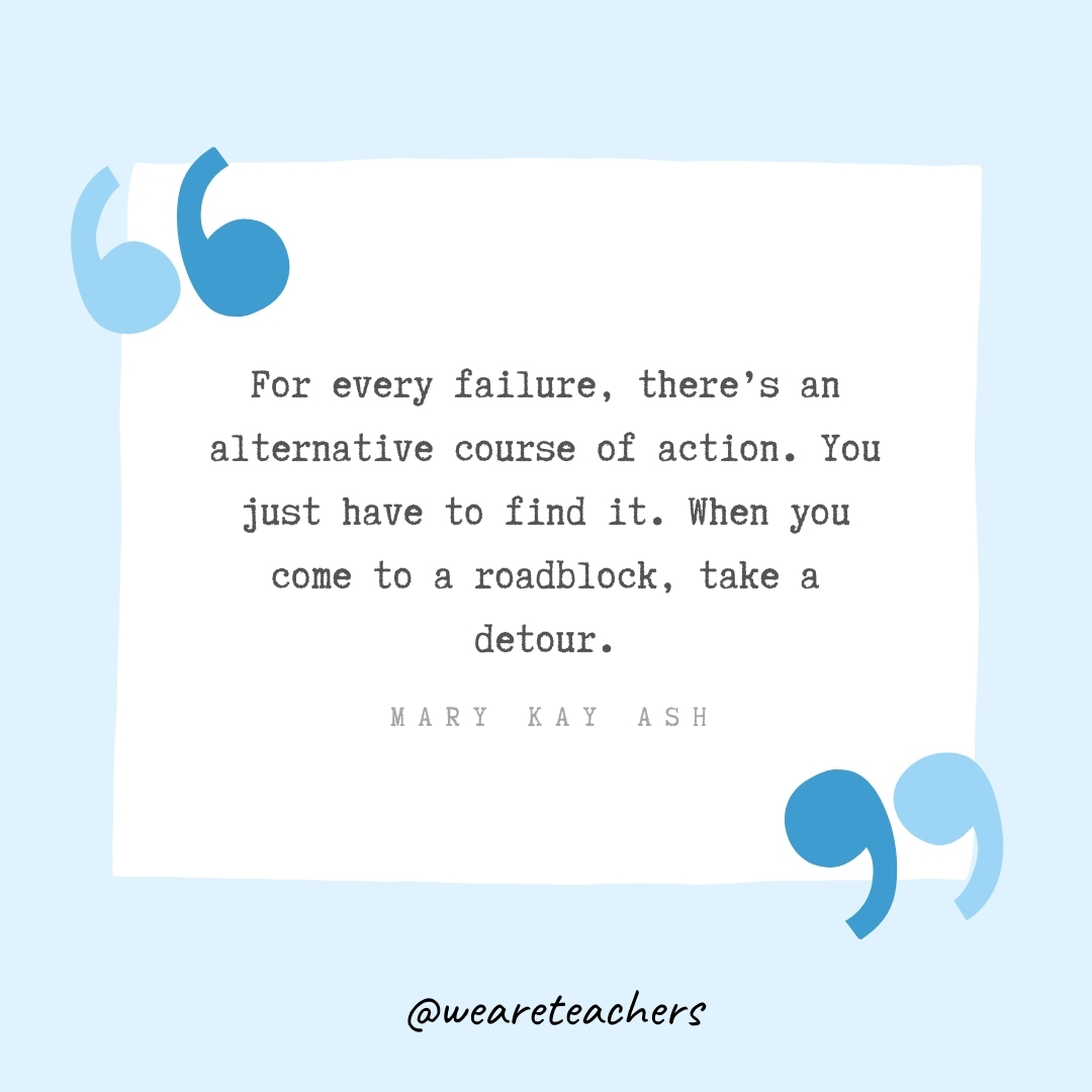 For every failure, there's an alternative course of action. You just have to find it. When you come to a roadblock, take a detour. -Mary Kay Ash