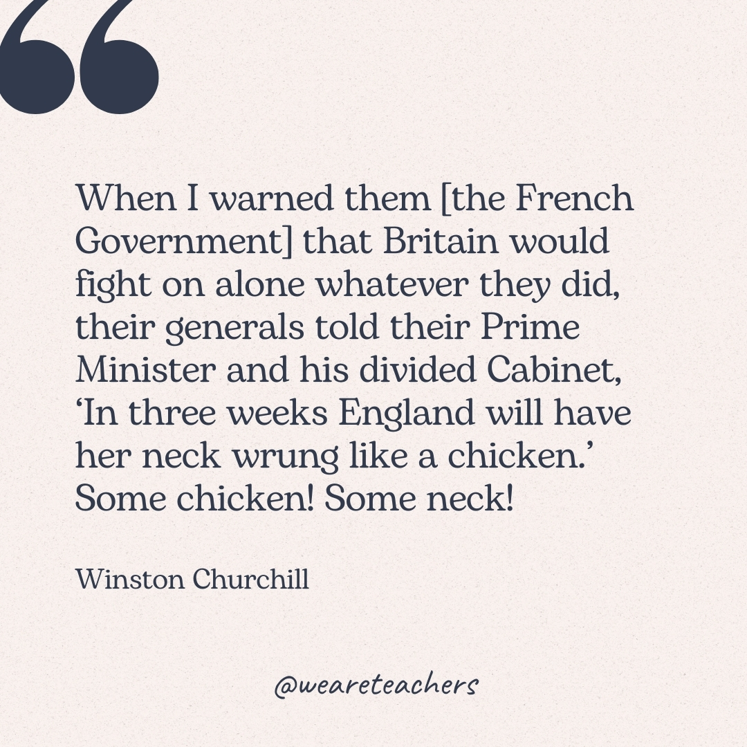 When I warned them [the French Government] that Britain would fight on alone whatever they did, their generals told their Prime Minister and his divided Cabinet, 'In three weeks England will have her neck wrung like a chicken.' Some chicken! Some neck! -Winston Churchill 
