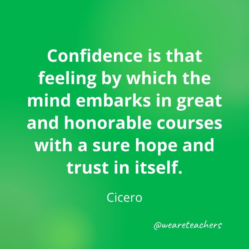 Confidence is that feeling by which the mind embarks in great and honorable courses with a sure hope and trust in itself. —Cicero- Quotes about Confidence
