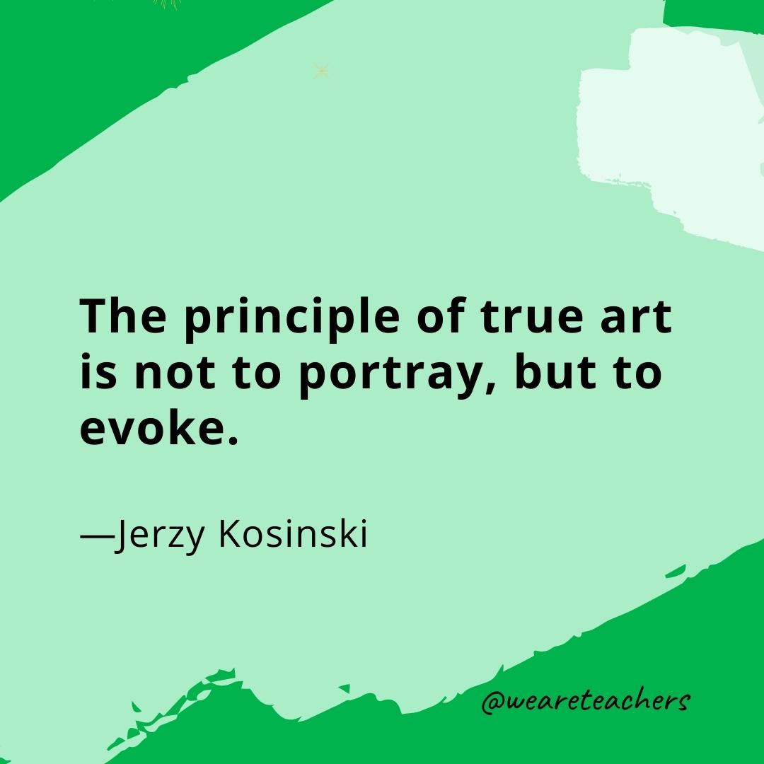 The principle of true art is not to portray, but to evoke. —Jerzy Kosinski