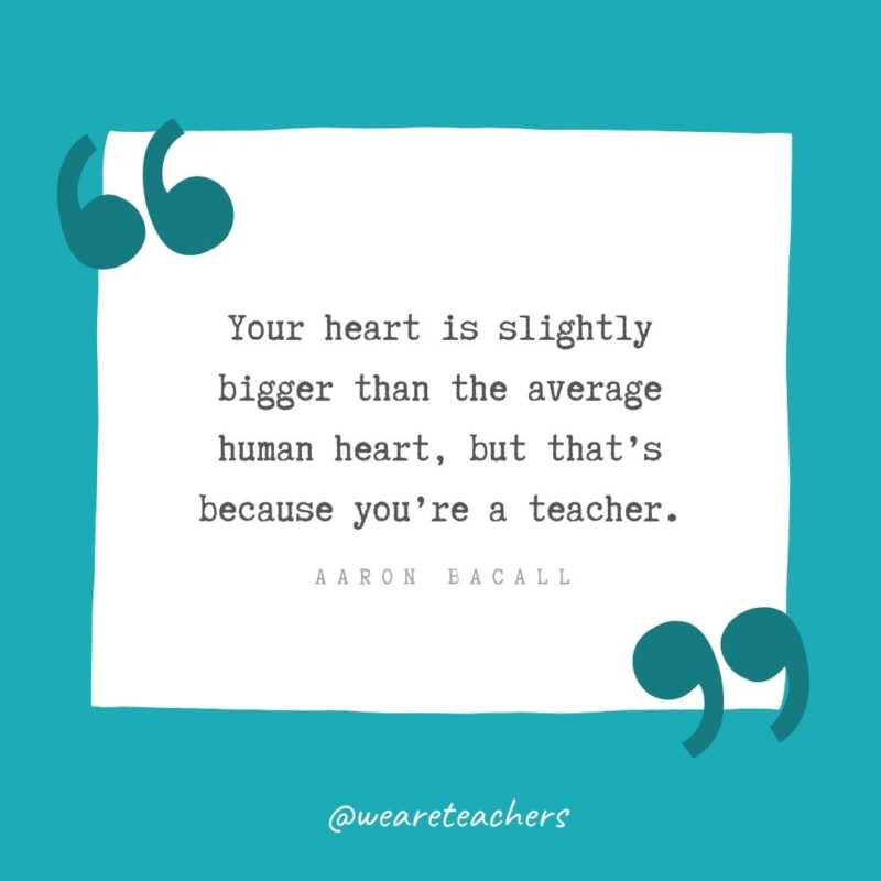 Your heart is slightly bigger than the average human heart, but that’s because you’re a teacher. —Aaron Bacall
