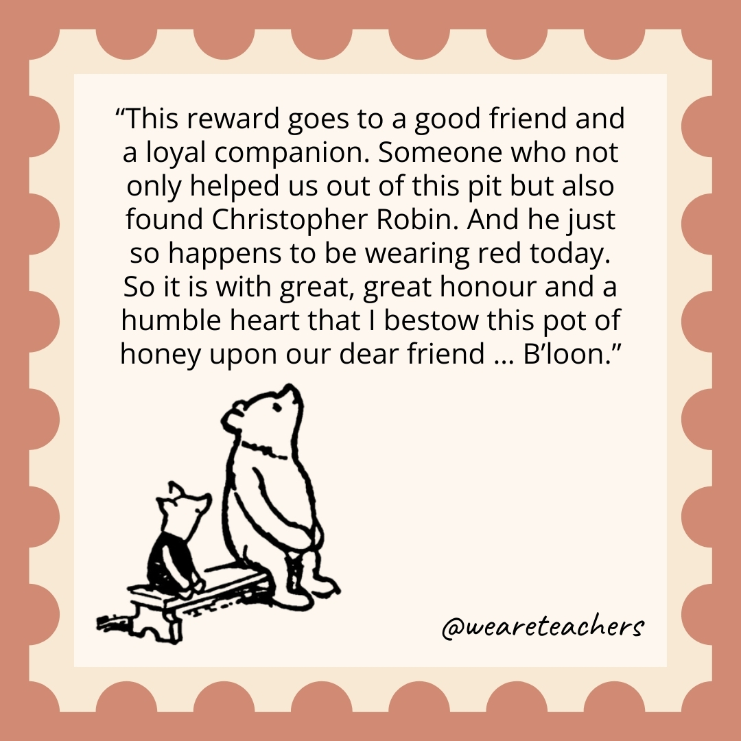 This reward goes to a good friend and a loyal companion. Someone who not only helped us out of this pit but also found Christopher Robin. And he just so happens to be wearing red today. So it is with great, great honour and a humble heart that I bestow this pot of honey upon our dear friend ... B'loon.