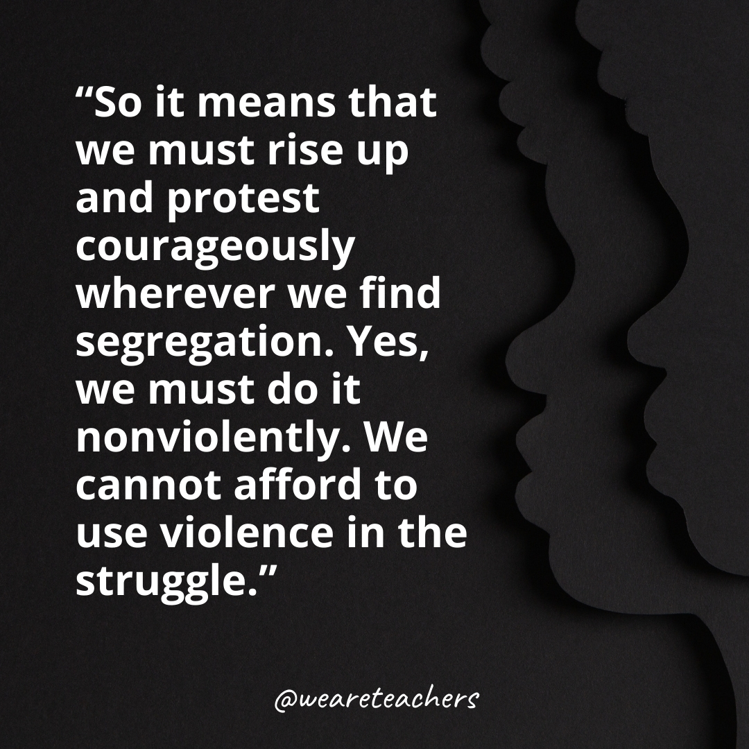 So it means that we must rise up and protest courageously wherever we find segregation. Yes, we must do it nonviolently. We cannot afford to use violence in the struggle.