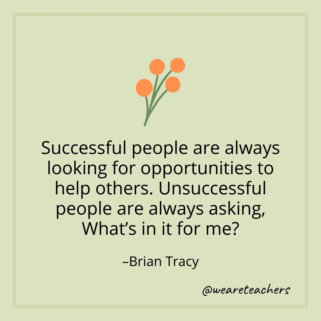 Successful people are always looking for opportunities to help others. Unsuccessful people are always asking, What's in it for me? – Brian Tracy