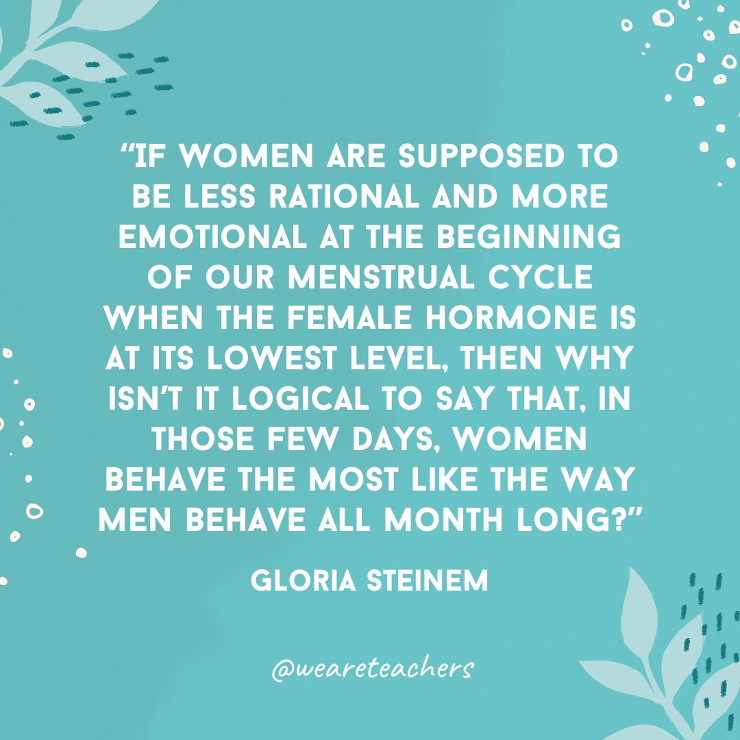 If women are supposed to be less rational and more emotional at the beginning of our menstrual cycle when the female hormone is at its lowest level, then why isn't it logical to say that, in those few days, women behave the most like the way men behave all month long?