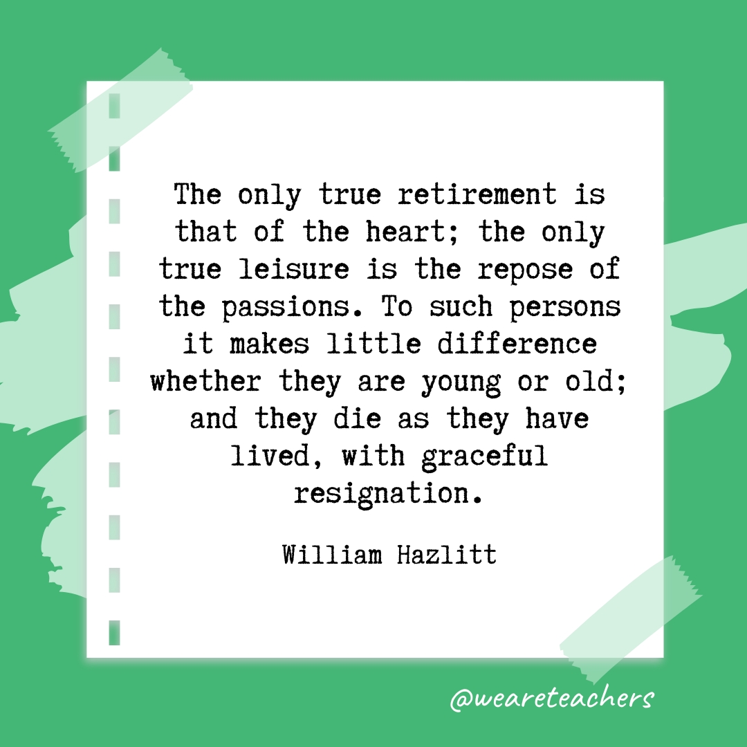 The only true retirement is that of the heart; the only true leisure is the repose of the passions. To such persons it makes little difference whether they are young or old; and they die as they have lived, with graceful resignation. —William Hazlitt