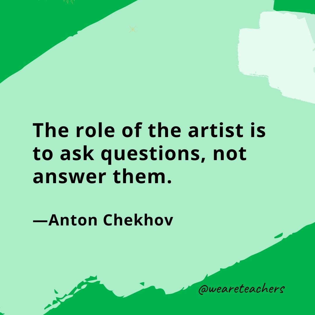 The role of the artist is to ask questions, not answer them. —Anton Chekhov- quotes about art