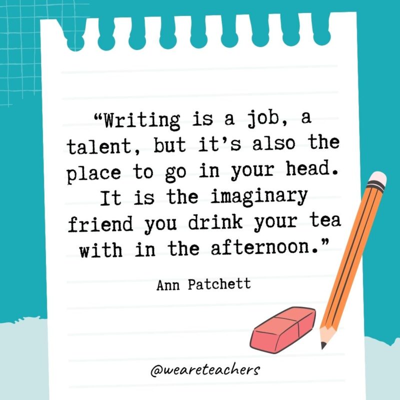 Writing is a job, a talent, but it's also the place to go in your head. It is the imaginary friend you drink your tea with in the afternoon.- Quotes About Writing