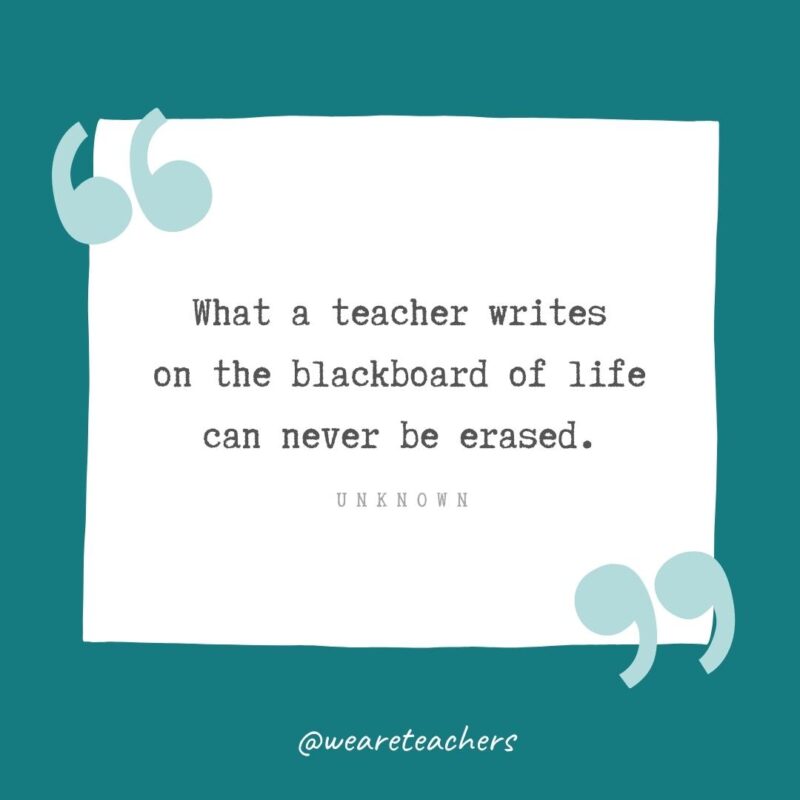 What a teacher writes on the blackboard of life can never be erased. —Unknown