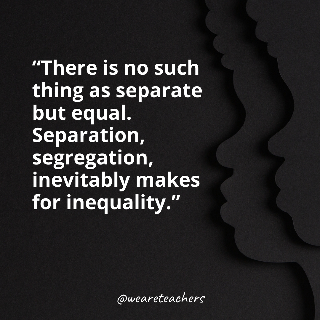 There is no such thing as separate but equal. Separation, segregation, inevitably makes for inequality.
