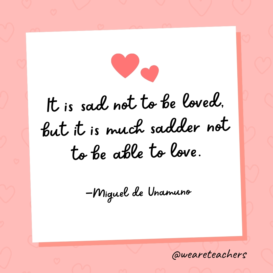 It is sad not to be loved, but it is much sadder not to be able to love. —Miguel de Unamuno