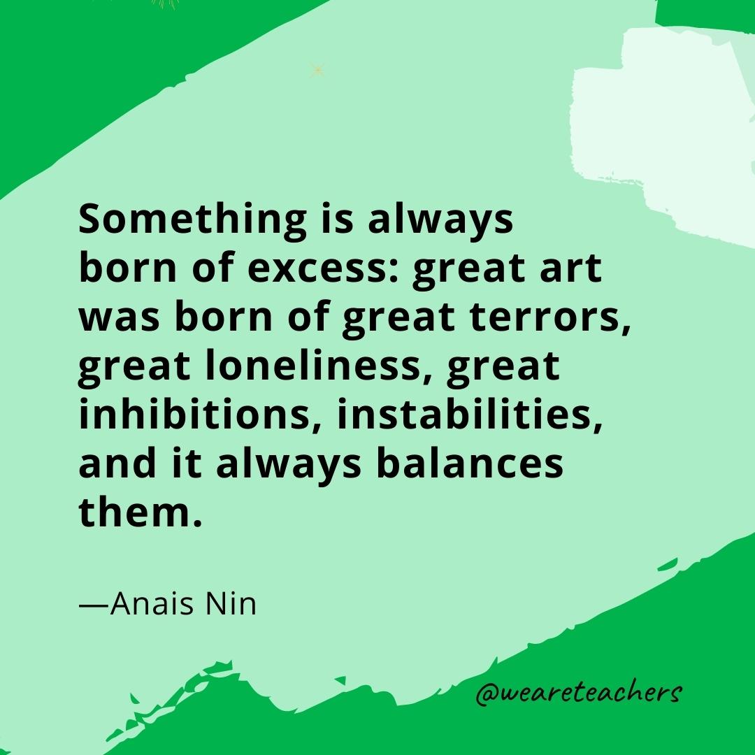Something is always born of excess: great art was born of great terrors, great loneliness, great inhibitions, instabilities, and it always balances them. —Anais Nin