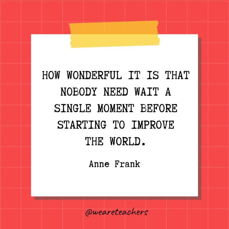 How wonderful it is that nobody need wait a single moment before starting to improve the world. - Anne Frank