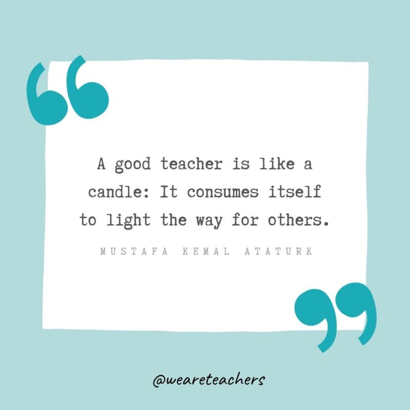 A good teacher is like a candle: It consumes itself to light the way for others. —Mustafa Kemal Ataturk- Teacher Appreciation Quotes