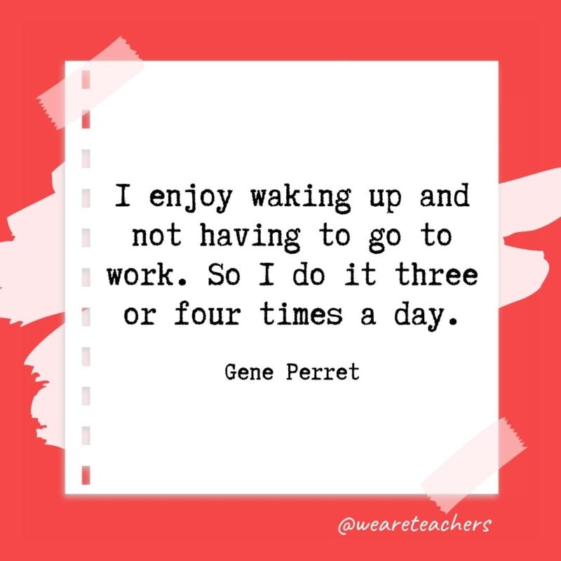I enjoy waking up and not having to go to work. So I do it three or four times a day. —Gene Perret- retirement quotes for teachers