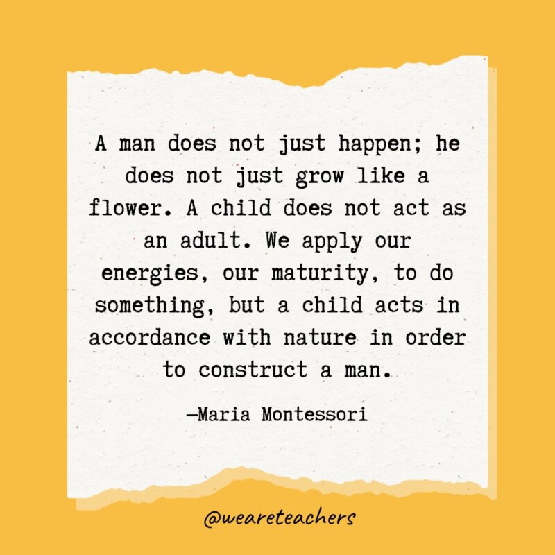 A man does not just happen; he does not just grow like a flower. A child does not act as an adult. We apply our energies, our maturity, to do something, but a child acts in accordance with nature in order to construct a man.- Maria Montessori quotes