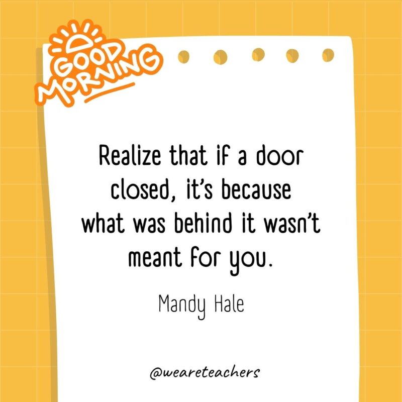 Realize that if a door closed, it’s because what was behind it wasn’t meant for you. ― Mandy Hale