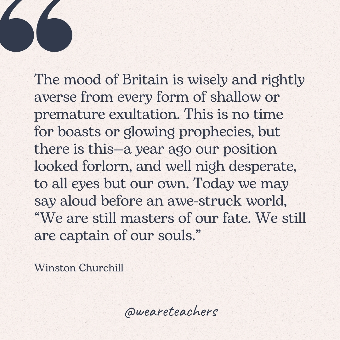 The mood of Britain is wisely and rightly averse from every form of shallow or premature exultation. This is no time for boasts or glowing prophecies, but there is this—a year ago our position looked forlorn, and well nigh desperate, to all eyes but our own. Today we may say aloud before an awe-struck world, "We are still masters of our fate. We still are captain of our souls." -Winston Churchill
