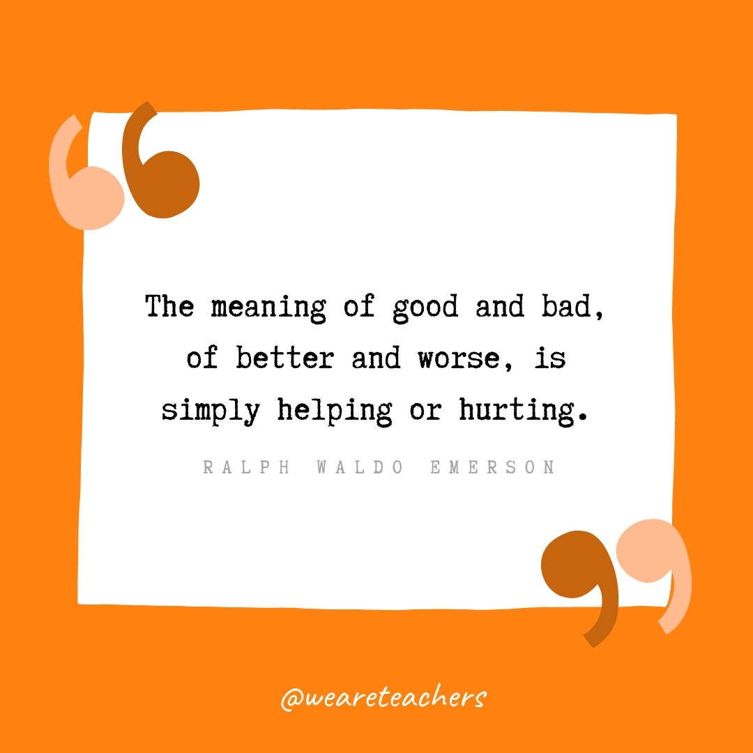 The meaning of good and bad, of better and worse, is simply helping or hurting. -Ralph Waldo Emerson