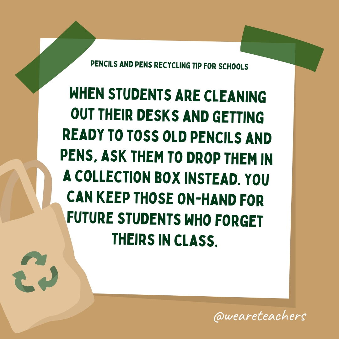 When students are cleaning out their desks and getting ready to toss old pencils and pens, ask them to drop them in a collection box instead. You can keep those on-hand for future students who forget theirs in class.- recycle school supplies