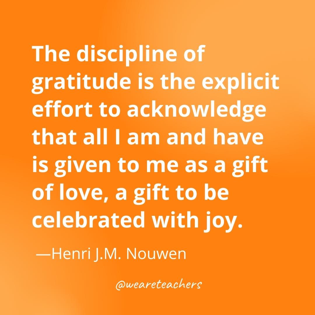 The discipline of gratitude is the explicit effort to acknowledge that all I am and have is given to me as a gift of love, a gift to be celebrated with joy. —Henri J.M. Nouwen