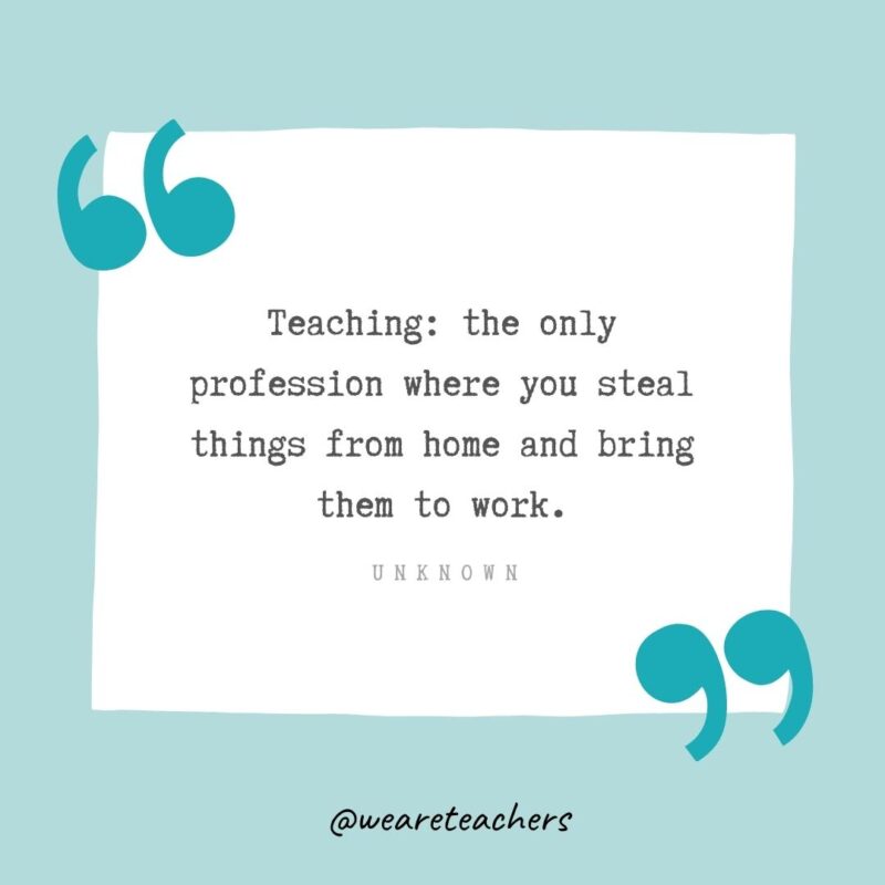 Teaching: the only profession where you steal things from home and bring them to work. —Unknown- Teacher Appreciation Quotes