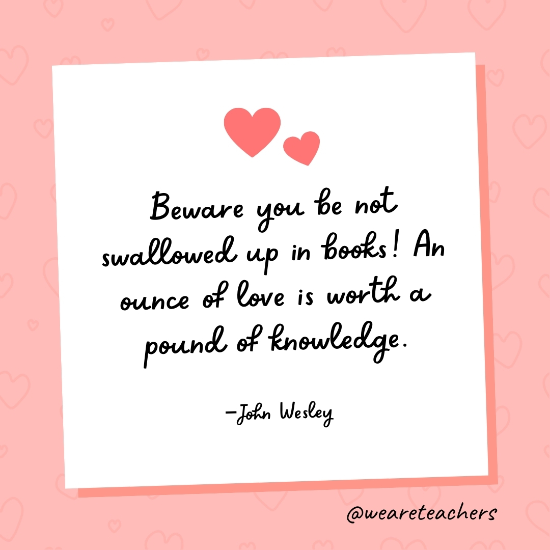 Beware you be not swallowed up in books! An ounce of love is worth a pound of knowledge. —John Wesley
