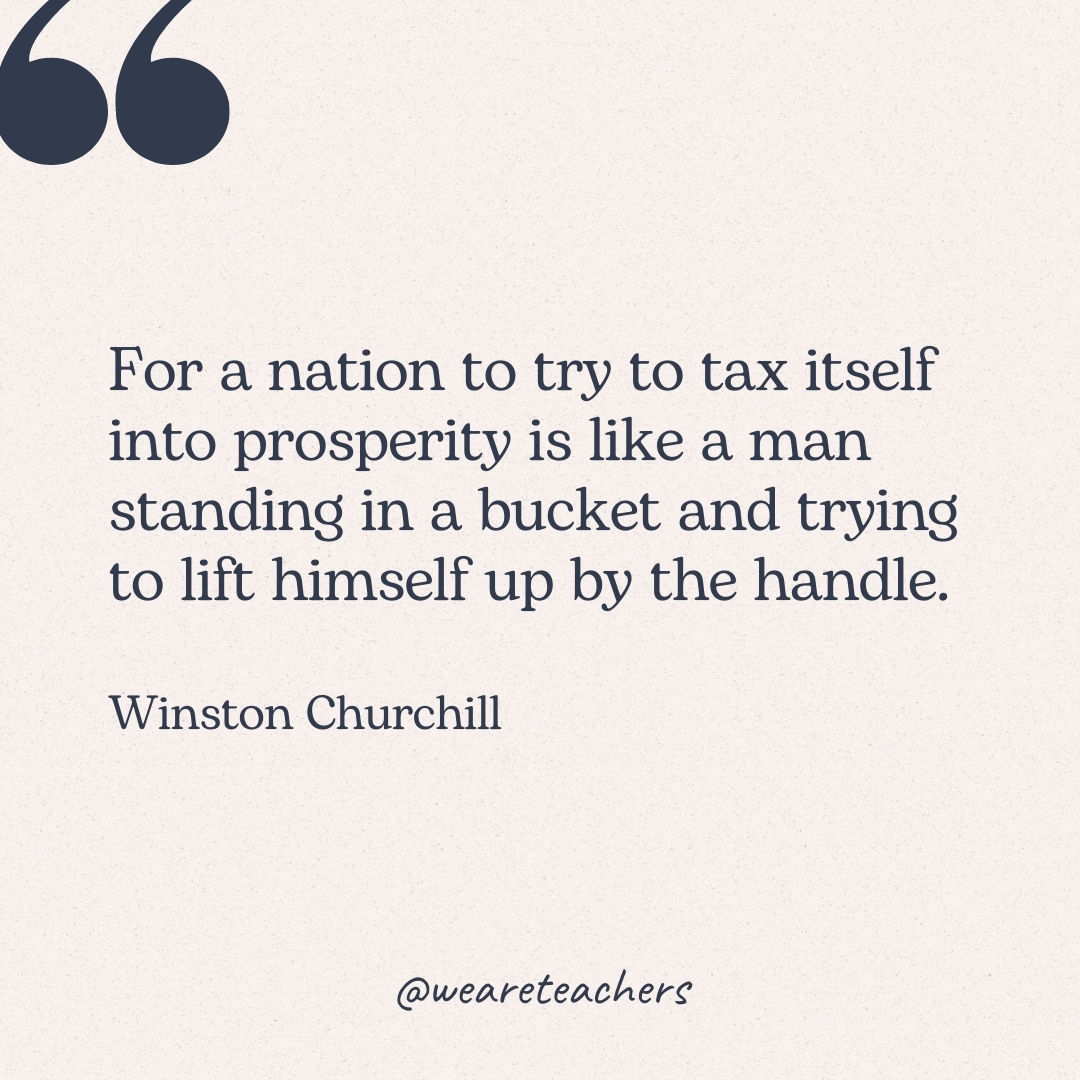 For a nation to try to tax itself into prosperity is like a man standing in a bucket and trying to lift himself up by the handle. -Winston Churchill