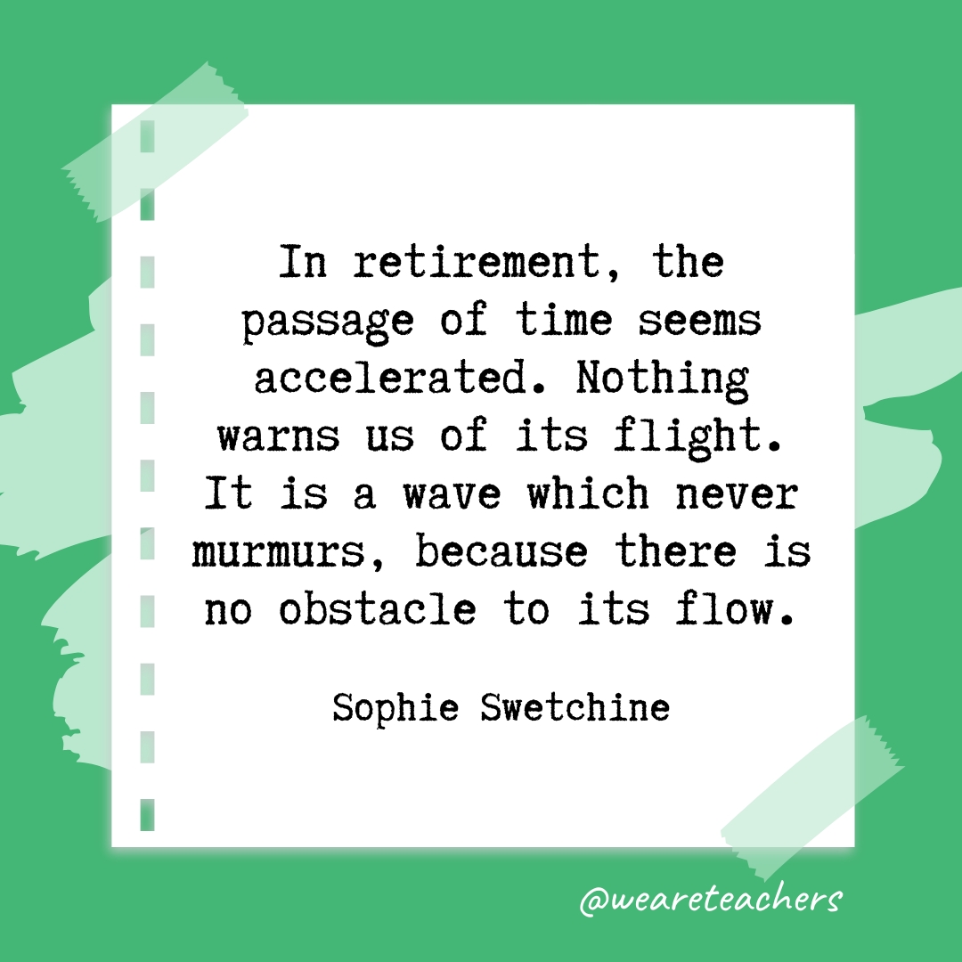In retirement, the passage of time seems accelerated. Nothing warns us of its flight. It is a wave which never murmurs, because there is no obstacle to its flow. —Sophie Swetchine- retirement quotes