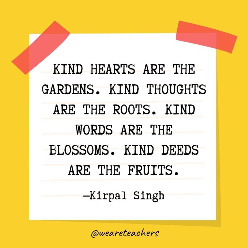 Kind hearts are the gardens. Kind thoughts are the roots. Kind words are the blossoms. Kind deeds are the fruits. —Kirpal Singh