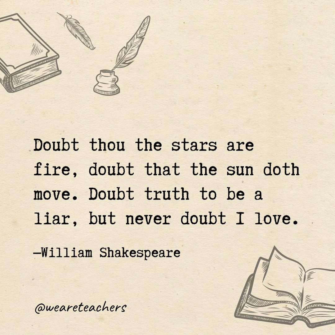 Doubt thou the stars are fire, doubt that the sun doth move. Doubt truth to be a liar, but never doubt I love.- Shakespeare quotes